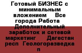 Готовый БИЗНЕС с минимальным вложением! - Все города Работа » Дополнительный заработок и сетевой маркетинг   . Дагестан респ.,Геологоразведка п.